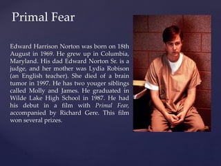 Primal Fear 
Edward Harrison Norton was born on 18th 
August in 1969. He grew up in Columbia, 
Maryland. His dad Edward No...