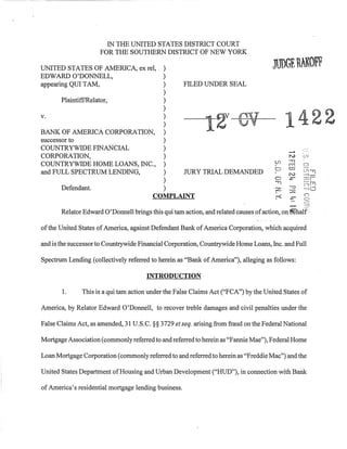 IN THE UNITED STATES DISTRICT COURT
                     FOR THE SOUTHERN DISTRICT OF NEW YORK

                              )
UNITED STATES OF AMERICA, ex reI,
EDWARD O'DONNELL,             )
appearing QUI TAM,            )  FILED UNDER SEAL
                              )
       PlaintifflRelator,     )
                              )
v.

BANK OF AMERICA CORPORATION, )
                              )
                              )
                                                             12"                              1422
successor to                  )
COUNTRYWIDE FINANCIAL         )                                                                          ,.,.
                                                                                              --"
CORPORATION,                  )                                                               .,..,
                                                                                              N        (J,'1

                                                                                        (f)
COUNTRYWIDE HOME LOANS, INC., )                                                               £"1'1    t::J
                                                                                        0     co       cr , "'1"1
and FULL SPECTRUM LENDING,    )  JURY TRIAL DEMANDED                                          N        '"---1-
                              )                                                         0     .r.      ;1::1i
                                                                                        "T]            ;'::=) Pl
       Defendant.             )                                                         z     -0
                                                                                              :J:::
                                                                                                       ""~CJ
                                                                                                       c;
                           COMPLAINT                                                    :-<    ..
                                                                                              .t:""     c:)
                                                                                                        c:
       Relator Edward 0' Donnell brings this qui tam action, and related causes of action, on l581all:

of the United States of America, against Defendant Bank of America Corporation, which acquired

and is the successor to Countrywide Financial Corporation, Countrywide Home Loans, Inc. and Full

Spectrum Lending (collectively referred to herein as "Bank of America"), alleging as follows:

                                       INTRODUCTION

       1.      This is a qui tam action under the False Claims Act ("FCA") by the United States of

America, by Relator Edward O'Donnell, to recover treble damages and civil penalties under the

False Claims Act, as amended, 31 U.S.C. §§ 3729 et seq. arising from fraud on the Federal National

Mortgage Association (commonly referred to and referred to herein as "Fannie Mae"), Federal Home

Loan Mortgage Corporation (commonly referred to and referred to herein as "Freddie Mac") and the

United States Department of Housing and Urban Development ("HUD"), in connection with Bank

of America's residential mortgage lending business.
 
