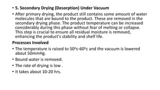 • 5. Secondary Drying (Desorption) Under Vacuum
• After primary drying, the product still contains some amount of water
molecules that are bound to the product. These are removed in the
secondary drying phase. The product temperature can be increased
considerably during this phase without fear of melting or collapse.
This step is crucial to ensure all residual moisture is removed,
enhancing the product's stability and shelf life.
Processes Involved
• The temperature is raised to 50oc-60oc and the vacuum is lowered
about 50mmHg.
• Bound water is removed.
• The rate of drying is low .
• It takes about 10-20 hrs.
 