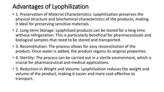 Advantages of Lyophilization
• 1. Preservation of Material Characteristics: Lyophilization preserves the
physical structure and biochemical characteristics of the products, making
it ideal for preserving sensitive materials.
• 2. Long-term Storage: Lyophilized products can be stored for a long time
without refrigeration. This is particularly beneficial for pharmaceuticals and
biological samples that need to be stored and transported.
• 3. Reconstitution: The process allows for easy reconstitution of the
product. Once water is added, the product regains its original properties.
• 4. Sterility: The process can be carried out in a sterile environment, which is
crucial for pharmaceutical and medical applications.
• 5. Reduction in Weight and Volume: Lyophilization reduces the weight and
volume of the product, making it easier and more cost-effective to
transport.
 