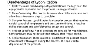 Disadvantages of Lyophilization
• 1. Cost: The main disadvantage of lyophilization is the high cost. The
equipment is expensive and the process is energy-intensive.
• 2. Time-Consuming: The process is slow and can take anywhere from
a few hours to several days to complete.
• 3. Complex Process: Lyophilization is a complex process that requires
careful control of temperature and pressure conditions. It requires
skilled operators and careful process design and control.
• 4. Product Specificity: Not all products are suitable for lyophilization.
Some products may not retain their activity after freeze-drying.
• 5. Risk of Oxidation: There is a risk of oxidation if the product comes
into contact with oxygen during the process. This can lead to
degradation of the product.
 