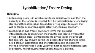 Lyophilization/ Freeze Drying
Definition
• A stabilizing process in which a substance is first frozen and then the
quantity of the solvent is reduced, first by sublimation (primary drying
stage) and then desorption (secondary drying stage) to values that
will no longer support biological activity or chemical reactions.
• Lyophilization and freeze-drying are terms that are used
interchangeably depending on the industry and location where the
drying is taking place. Controlled freeze-drying keeps the product
temperature low enough during the process to avoid changes in the
dried product appearance and characteristics. It is an excellent
method for preserving a wide variety of heat-sensitive materials such
as proteins, microbes, pharmaceuticals, tissues & plasma.
 