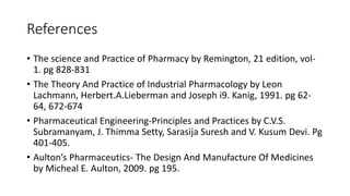 References
• The science and Practice of Pharmacy by Remington, 21 edition, vol-
1. pg 828-831
• The Theory And Practice of Industrial Pharmacology by Leon
Lachmann, Herbert.A.Lieberman and Joseph i9. Kanig, 1991. pg 62-
64, 672-674
• Pharmaceutical Engineering-Principles and Practices by C.V.S.
Subramanyam, J. Thimma Setty, Sarasija Suresh and V. Kusum Devi. Pg
401-405.
• Aulton’s Pharmaceutics- The Design And Manufacture Of Medicines
by Micheal E. Aulton, 2009. pg 195.
 