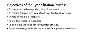 Objectives of the Lyophilization Process
• To preserve the biological activity of a product.
• To reduce the product weight to lower the transportation.
• To extend the life or stability.
• To dry thermolabile materials.
• To eliminate the need for refrigerated storage.
• To get accurate, sterile dosing into the final product container.
 