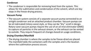 Condenser
• The condenser is responsible for removing heat from the system. This
allows for the sublimation and condensation of the solvent, which are key
steps in the freeze-drying process.
Vacuum Pump
• The vacuum system consists of a separate vacuum pump connected to an
airtight condenser and an attached product chamber. Vacuum pumps can
be oil-lubricated (rotary-vane) style, or they can be “dry” scroll in design.
Rotary-vane vacuum pumps require the use of an oil mist eliminator (OME)
to capture oil particles in the exhaust stream, or the exhaust can be vented
to outside. They require frequent oil changes based on usage conditions.
Drying Chamber/Manifold
• The drying chamber is where the samples to be freeze-dried are placed.
The manifold holds the containers with the samples and is the location
where the sublimation process occurs.
 