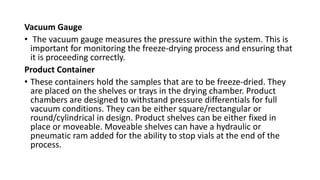 Vacuum Gauge
• The vacuum gauge measures the pressure within the system. This is
important for monitoring the freeze-drying process and ensuring that
it is proceeding correctly.
Product Container
• These containers hold the samples that are to be freeze-dried. They
are placed on the shelves or trays in the drying chamber. Product
chambers are designed to withstand pressure differentials for full
vacuum conditions. They can be either square/rectangular or
round/cylindrical in design. Product shelves can be either fixed in
place or moveable. Moveable shelves can have a hydraulic or
pneumatic ram added for the ability to stop vials at the end of the
process.
 