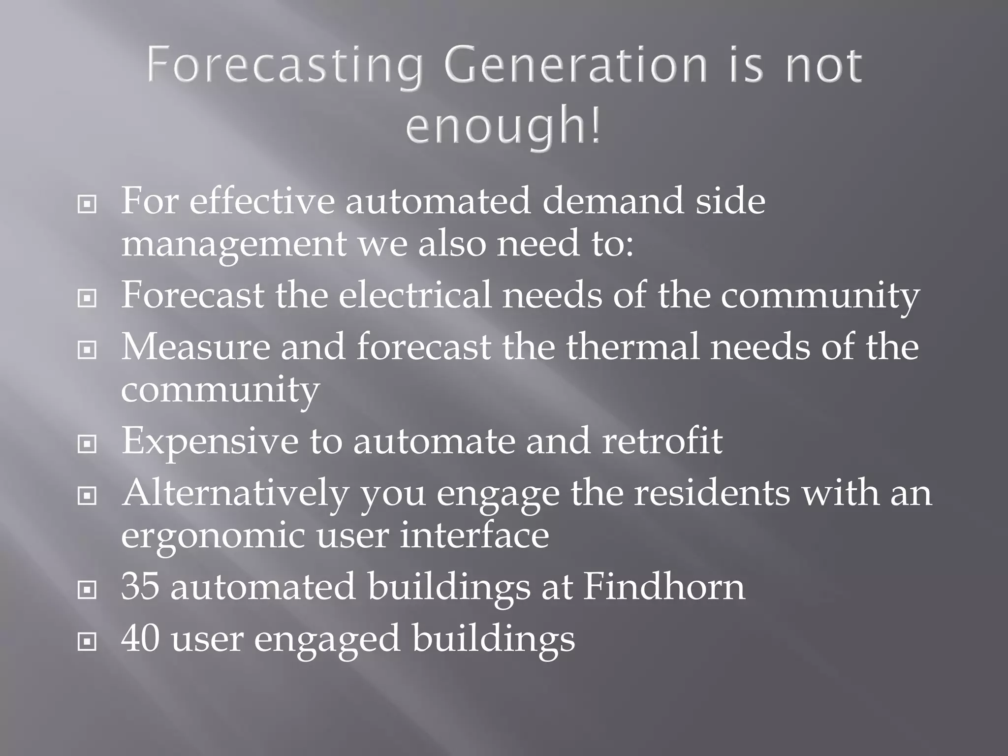  For effective automated demand side
management we also need to:
 Forecast the electrical needs of the community
 Measure and forecast the thermal needs of the
community
 Expensive to automate and retrofit
 Alternatively you engage the residents with an
ergonomic user interface
 35 automated buildings at Findhorn
 40 user engaged buildings
 