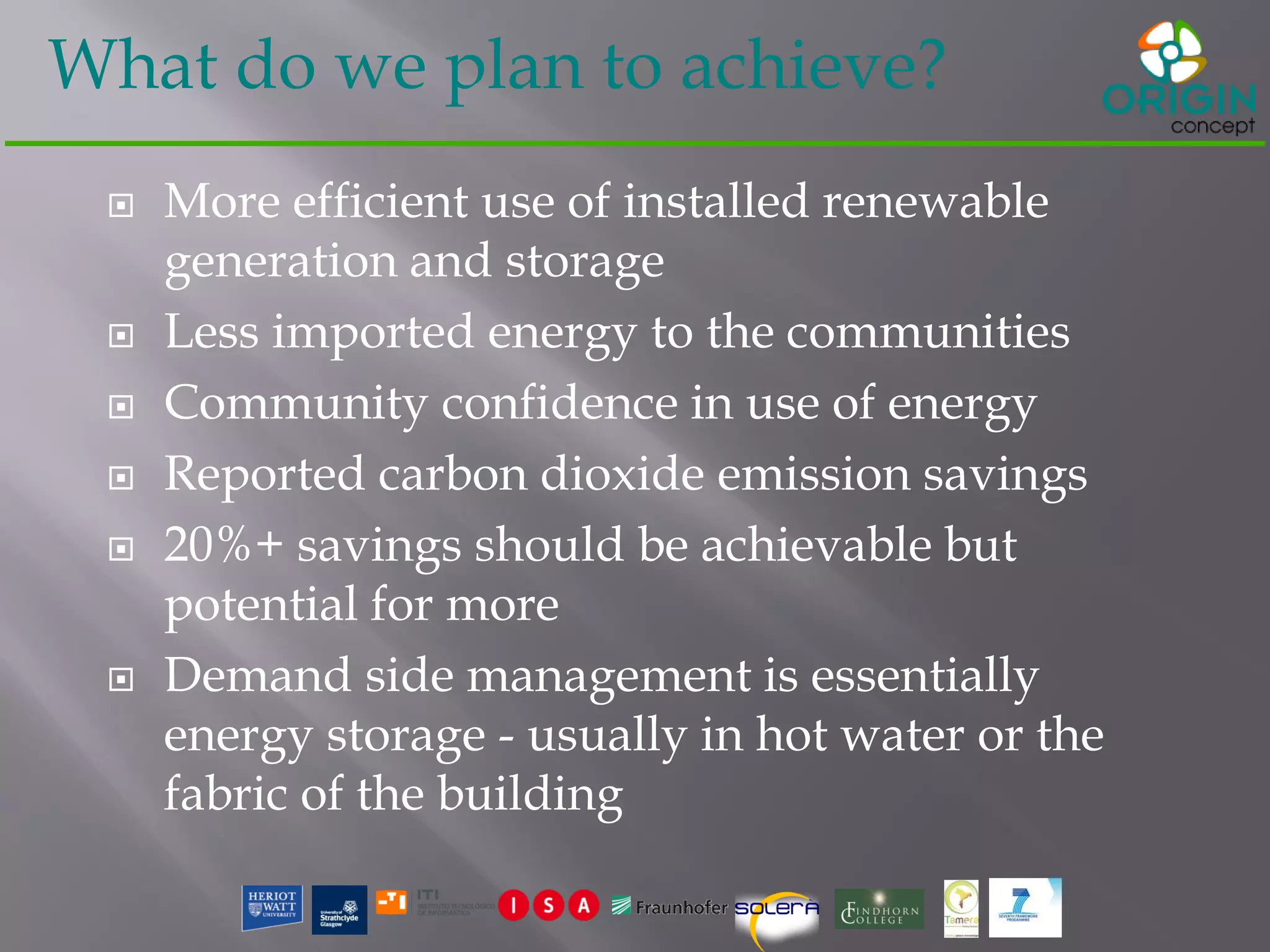 What do we plan to achieve?
 More efficient use of installed renewable
generation and storage
 Less imported energy to the communities
 Community confidence in use of energy
 Reported carbon dioxide emission savings
 20%+ savings should be achievable but
potential for more
 Demand side management is essentially
energy storage - usually in hot water or the
fabric of the building
 