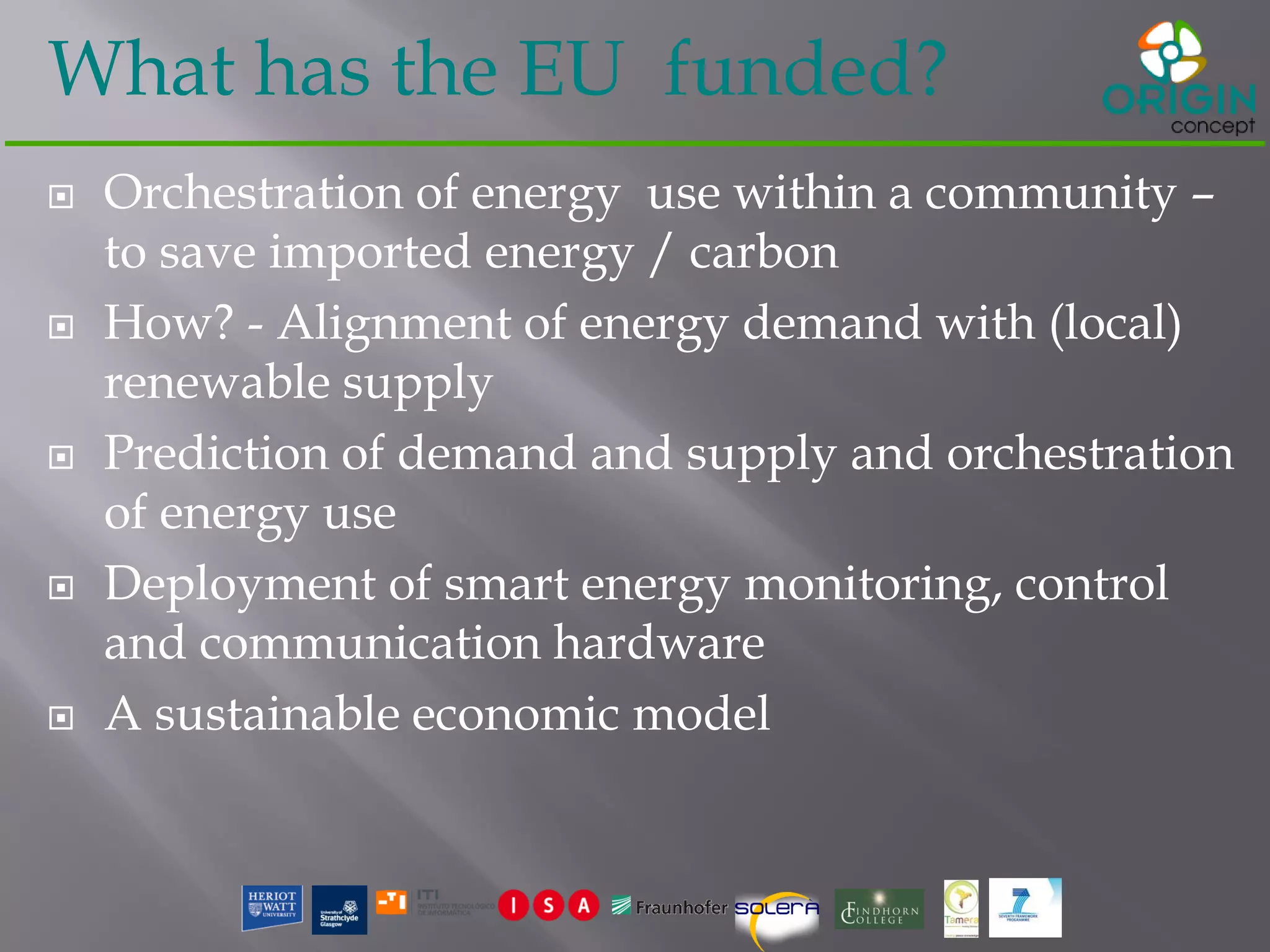 What has the EU funded?
 Orchestration of energy use within a community –
to save imported energy / carbon
 How? - Alignment of energy demand with (local)
renewable supply
 Prediction of demand and supply and orchestration
of energy use
 Deployment of smart energy monitoring, control
and communication hardware
 A sustainable economic model
 