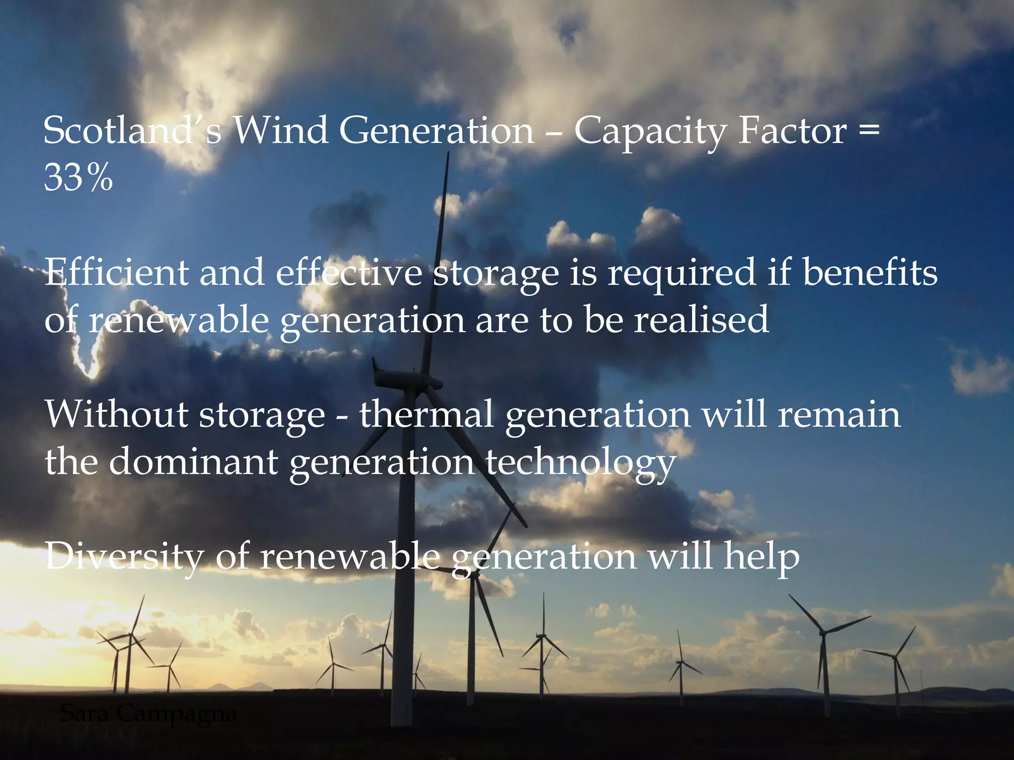 Scotland’s Wind Generation – Capacity Factor =
33%
Efficient and effective storage is required if benefits
of renewable generation are to be realised
Without storage - thermal generation will remain
the dominant generation technology
Diversity of renewable generation will help
Sara Campagna
 