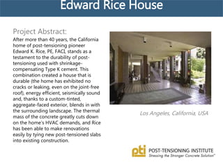Edward Rice House
Los Angeles, California, USA
Project Abstract:
After more than 40 years, the California
home of post-tensioning pioneer
Edward K. Rice, PE, FACI, stands as a
testament to the durability of post-
tensioning used with shrinkage-
compensating Type K cement. This
combination created a house that is
durable (the home has exhibited no
cracks or leaking, even on the joint-free
roof), energy efficient, seismically sound
and, thanks to a custom-tinted,
aggregate-faced exterior, blends in with
the surrounding landscape. The thermal
mass of the concrete greatly cuts down
on the home’s HVAC demands, and Rice
has been able to make renovations
easily by tying new post-tensioned slabs
into existing construction.
 