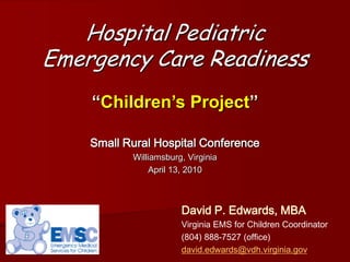 Hospital Pediatric
Emergency Care Readiness
    “Children’s Project”

    Small Rural Hospital Conference
           Williamsburg, Virginia
                April 13, 2010



                       David P. Edwards, MBA
                       Virginia EMS for Children Coordinator
                       (804) 888-7527 (office)
                       david.edwards@vdh.virginia.gov
 