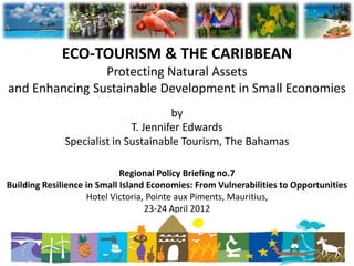 ECO-TOURISM & THE CARIBBEAN
                Protecting Natural Assets
and Enhancing Sustainable Development in Small Economies
                                      by
                             T. Jennifer Edwards
              Specialist in Sustainable Tourism, The Bahamas

                             Regional Policy Briefing no.7
Building Resilience in Small Island Economies: From Vulnerabilities to Opportunities
                    Hotel Victoria, Pointe aux Piments, Mauritius,
                                   23-24 April 2012
 