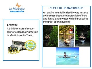 CLEAR BLUE MARTINIQUE
                              An environmentally friendly way to raise
                              awareness about the protection of flora
                              and fauna underwater while introducing
                              the great sport kayaking
ACTIVITY:
A 50-75 minute discover
tour of a Banana Plantation
in Martinique by Train;
 