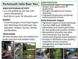 GOOD PRACTICES:
Portsmouth India River Tour               Environmental impact management
                                          • Greater local appreciation of
MAIN ECOTOURISM ACTIVITY                    biodiversity;
• A 1-mile guided up-river tour with      • Stronger management of natural
  nature interpretation.                    resources;
• Bush Bar en route for ‘dynamite rum’    • Improved infrastructure (retaining
                                            wall) to prevent erosion.
MARKET                                    Socio-Economic Impact
 Cruise Passengers; French Day Trippers   • Significant impact on local livelihoods;
 from Martinique & Guadeloupe; Tour       • Tour fees 2006 were US$80,000;
 Operators, Yachters, Tourists, Schools   • Job creation and income-generation
 and Residents                              for river guides and souvenir vendors;
                                          • Reinvestment of profits into other
TOUR GUIDES                                 local enterprises (e.g. housing
30 male members who are certified tour      construction & guest accommodation)
guides and have local wooden boats.       • Increase in skill levels in tour guiding,
                                            hospitality services, business
                                            management and organisational
                                            development.
 