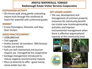 ARGYLE WATERFALLS, TOBAGO
                  Roxborough Estate Visitor Services Cooperative
ECOTOURISM ACTIVITY
                                            KEY LESSON LEARNT:
• 20-minute walk along gently undulating
                                            • The use, development and
  nature trails through the rainforest to
                                              management of common property
  reach the waterfall with uniformed guides
                                              resources for community benefit
MARKET                                        can create new income-generating
• Cruise Passengers; Domestic and Stay-       activities and improve
  Over Visitors                               environmental management when
GOOD PRACTICE/IMPACT                          there is effective organisational
• US$8,000/mth                                capacity at the community level
• Trail upgrade
• Profits shared: 16 members- 50% females
• Guides are trained
• Falls are well maintained and tourism
  impacts are managed by the cooperative
• Garbage management introduced to
  reduce negative environmental impacts
• Plans to diversify to offer –guest house,
  cocoa estate tour etc.
 