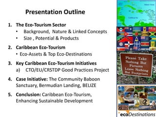 Presentation Outline
1. The Eco-Tourism Sector
   • Background, Nature & Linked Concepts
   • Size , Potential & Products
2. Caribbean Eco-Tourism
   • Eco-Assets & Top Eco-Destinations
3. Key Caribbean Eco-Tourism Initiatives
   a) CTO/EU/CRSTDP Good Practices Project
4. Case Initiative: The Community Baboon
   Sanctuary, Bermudian Landing, BELIZE
5. Conclusion: Caribbean Eco-Tourism,
   Enhancing Sustainable Development
 