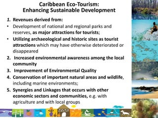 Caribbean Eco-Tourism:
       Enhancing Sustainable Development
1. Revenues derived from:
• Development of national and regional parks and
   reserves, as major attractions for tourists;
• Utilizing archaeological and historic sites as tourist
   attractions which may have otherwise deteriorated or
   disappeared
2. Increased environmental awareness among the local
   community
3. Improvement of Environmental Quality
4. Conservation of important natural areas and wildlife,
   including marine environments;
5. Synergies and Linkages that occurs with other
   economic sectors and communities, e.g. with
   agriculture and with local groups
 