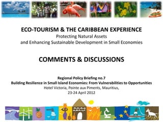 ECO-TOURISM & THE CARIBBEAN EXPERIENCE
                     Protecting Natural Assets
     and Enhancing Sustainable Development in Small Economies


                COMMENTS & DISCUSSIONS

                             Regional Policy Briefing no.7
Building Resilience in Small Island Economies: From Vulnerabilities to Opportunities
                    Hotel Victoria, Pointe aux Piments, Mauritius,
                                   23-24 April 2012
 