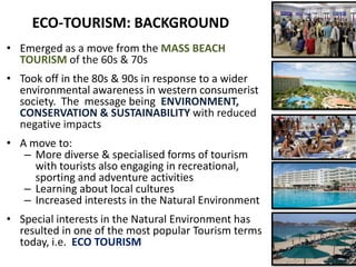 ECO-TOURISM: BACKGROUND
• Emerged as a move from the MASS BEACH
  TOURISM of the 60s & 70s
• Took off in the 80s & 90s in response to a wider
  environmental awareness in western consumerist
  society. The message being ENVIRONMENT,
  CONSERVATION & SUSTAINABILITY with reduced
  negative impacts
• A move to:
   – More diverse & specialised forms of tourism
     with tourists also engaging in recreational,
     sporting and adventure activities
   – Learning about local cultures
   – Increased interests in the Natural Environment
• Special interests in the Natural Environment has
  resulted in one of the most popular Tourism terms
  today, i.e. ECO TOURISM
 