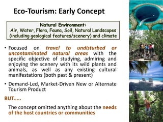 Eco-Tourism: Early Concept



• Focused on travel to undisturbed or
  uncontaminated natural areas with the
  specific objective of studying, admiring and
  enjoying the scenery with its wild plants and
  animals, as well as any existing cultural
  manifestations (both past & present)
• Demand-Led, Market-Driven New or Alternate
  Tourism Product
BUT.....
 The concept omitted anything about the needs
 of the host countries or communities
 