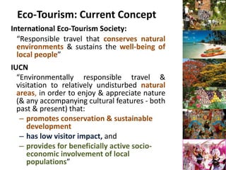 Eco-Tourism: Current Concept
International Eco-Tourism Society:
  “Responsible travel that conserves natural
  environments & sustains the well-being of
  local people”
IUCN
  “Environmentally responsible travel &
  visitation to relatively undisturbed natural
  areas, in order to enjoy & appreciate nature
  (& any accompanying cultural features - both
  past & present) that:
   – promotes conservation & sustainable
      development
   – has low visitor impact, and
   – provides for beneficially active socio-
      economic involvement of local
      populations”
 