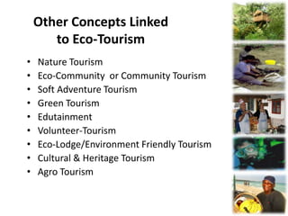 Other Concepts Linked
       to Eco-Tourism
•   Nature Tourism
•   Eco-Community or Community Tourism
•   Soft Adventure Tourism
•   Green Tourism
•   Edutainment
•   Volunteer-Tourism
•   Eco-Lodge/Environment Friendly Tourism
•   Cultural & Heritage Tourism
•   Agro Tourism
 