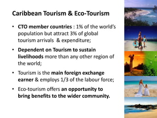 Caribbean Tourism & Eco-Tourism
• CTO member countries : 1% of the world’s
  population but attract 3% of global
  tourism arrivals & expenditure;
• Dependent on Tourism to sustain
  livelihoods more than any other region of
  the world;
• Tourism is the main foreign exchange
  earner & employs 1/3 of the labour force;
• Eco-tourism offers an opportunity to
  bring benefits to the wider community.
 