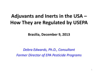 Adjuvants and Inerts in the USA –
How They are Regulated by USEPA
Brasilia, December 9, 2013

Debra Edwards, Ph.D., Consultant
Former Director of EPA Pesticide Programs

1

 