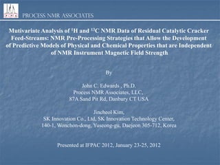 Process NMR Associates

Mutivariate Analysis of 1H and 13C NMR Data of Residual Catalytic Cracker
Feed-Streams: NMR Pre-Processing Strategies that Allow the Development
of Predictive Models of Physical and Chemical Properties that are Independent
of NMR Instrument Magnetic Field Strength
By
John C. Edwards , Ph.D.
Process NMR Associates, LLC,
87A Sand Pit Rd, Danbury CT USA
Jincheol Kim,
SK Innovation Co., Ltd, SK Innovation Technology Center,
140-1, Wonchon-dong, Yuseong-gu, Daejeon 305-712, Korea

Presented at IFPAC 2012, January 23-25, 2012

 