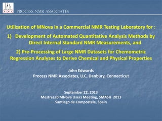 Process NMR Associates

Utilization of MNova in a Commercial NMR Testing Laboratory for :

1) Development of Automated Quantitative Analysis Methods by
Direct Internal Standard NMR Measurements, and
2) Pre-Processing of Large NMR Datasets for Chemometric
Regression Analyses to Derive Chemical and Physical Properties
John Edwards
Process NMR Associates, LLC, Danbury, Connecticut

September 22, 2013
MestreLab MNova Users Meeting, SMASH 2013
Santiago de Compostela, Spain

 