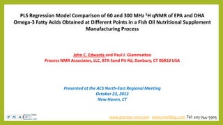 PLS Regression Model Comparison of 60 and 300 MHz 1H qNMR of EPA and DHA
Omega-3 Fatty Acids Obtained at Different Points in a Fish Oil Nutritional Supplement
Manufacturing Process

John C. Edwards and Paul J. Giammatteo
Process NMR Associates, LLC, 87A Sand Pit Rd, Danbury, CT 06810 USA

Presented at the ACS North-East Regional Meeting
October 23, 2013
New Haven, CT

www.process-nmr.com www.nmrblog.com Tel: 203-744-5905

 