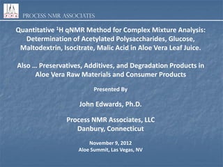 Process NMR Associates

Quantitative 1H qNMR Method for Complex Mixture Analysis:
Determination of Acetylated Polysaccharides, Glucose,
Maltodextrin, Isocitrate, Malic Acid in Aloe Vera Leaf Juice.
Also … Preservatives, Additives, and Degradation Products in
Aloe Vera Raw Materials and Consumer Products
Presented By

John Edwards, Ph.D.
Process NMR Associates, LLC
Danbury, Connecticut
November 9, 2012
Aloe Summit, Las Vegas, NV

 