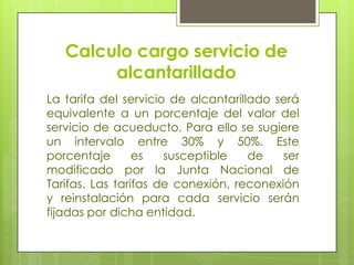 Calculo cargo servicio de alcantarilladoLa tarifa del servicio de alcantarillado será equivalente a un porcentaje del valor del servicio de acueducto. Para ello se sugiere un intervalo entre 30% y 50%. Este porcentaje es susceptible de ser modificado por la Junta Nacional de Tarifas. Las tarifas de conexión, reconexión y reinstalación para cada servicio serán fijadas por dicha entidad.