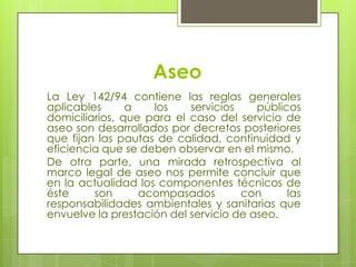 AseoLa Ley 142/94 contiene las reglas generales aplicables a los servicios públicos domiciliarios, que para el caso del servicio de aseo son desarrollados por decretos posteriores que fijan las pautas de calidad, continuidad y eficiencia que se deben observar en el mismo.De otra parte, una mirada retrospectiva al marco legal de aseo nos permite concluir que en la actualidad los componentes técnicos de éste son acompasados con las responsabilidades ambientalesy sanitarias que envuelve la prestación del servicio de aseo.
