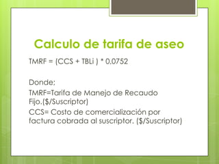 Calculo de tarifa de aseoTMRF = (CCS + TBLi ) * 0,0752Donde;TMRF=Tarifa de Manejo de Recaudo Fijo.($/Suscriptor)CCS= Costo de comercialización por factura cobrada al suscriptor. ($/Suscriptor)
