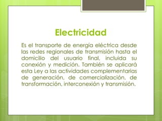 ElectricidadEs el transporte de energía eléctrica desde las redes regionales de transmisión hasta el domicilio del usuario final, incluida su conexión y medición. También se aplicará esta Ley a las actividades complementarias de generación, de comercialización, de transformación, interconexión y transmisión.