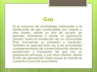 GasEs el conjunto de actividades ordenadas a la distribución de gas combustible, por tubería u otro medio, desde un sitio de acopio de grandes volúmenes o desde un gasoducto central, hasta la instalación de un consumidor final, incluyendo su conexión y medición. También se aplicará esta Ley a las actividades complementarias de comercialización desde la producción y transporte de gas por un gasoducto principal, o por otros medios, desde el sitio de generación hasta aquel en donde se conecte a una red secundaria.