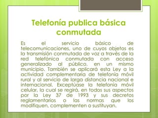 Telefonía publica básica conmutadaEs el servicio básico de telecomunicaciones, uno de cuyos objetos es la transmisión conmutada de voz a través de la red telefónica conmutada con acceso generalizado al público, en un mismo municipio. También se aplicará esta Ley a la actividad complementaria de telefonía móvil rural y al servicio de larga distancia nacional e internacional. Exceptúase la telefonía móvil celular, la cual se regirá, en todos sus aspectos por la Ley 37 de 1993 y sus decretos reglamentarios o las normas que los modifiquen, complementen o sustituyan.
