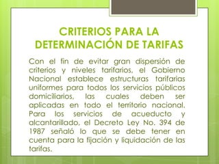 CRITERIOS PARA LA DETERMINACIÓN DE TARIFASCon el fin de evitar gran dispersión de criterios y niveles tarifarios, el Gobierno Nacional establece estructuras tarifarias uniformes para todos los servicios públicos domiciliarios, las cuales deben ser aplicadas en todo el territorio nacional. Para los servicios de acueducto y alcantarillado, el Decreto Ley No. 394 de 1987 señaló lo que se debe tener en cuenta para la fijación y liquidación de las tarifas.