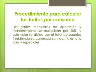 Procedimiento para calcular las tarifas por consumoLos gastos mensuales de operación y mantenimiento se multiplican por 60%, y este valor se divide por el total de usuarios (residenciales, comerciales, industriales, oficiales y especiales).