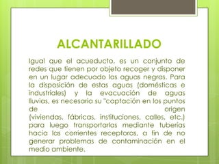 ALCANTARILLADOIgual que el acueducto, es un conjunto de redes que tienen por objeto recoger y disponer en un lugar adecuado las aguas negras. Para la disposición de estas aguas (domésticas e industriales) y la evacuación de aguas lluvias, es necesaria su "captación en los puntos de origen (viviendas, fábricas, instituciones, calles, etc.) para luego transportarlas mediante tuberías hacia las corrientes receptoras, a fin de no generar problemas de contaminación en el medio ambiente.