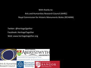 With thanks to:
Arts and Humanities Research Council (AHRC)
Royal Commission for Historic Monuments Wales (RCHMW)
Twitter: @heritage2gether
Facebook: HeritageTogether
Web: www.heritagetogether.org
 