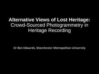Alternative Views of Lost Heritage:
Crowd-Sourced Photogrammetry in
Heritage Recording
Dr Ben Edwards, Manchester Metropolitan University
 