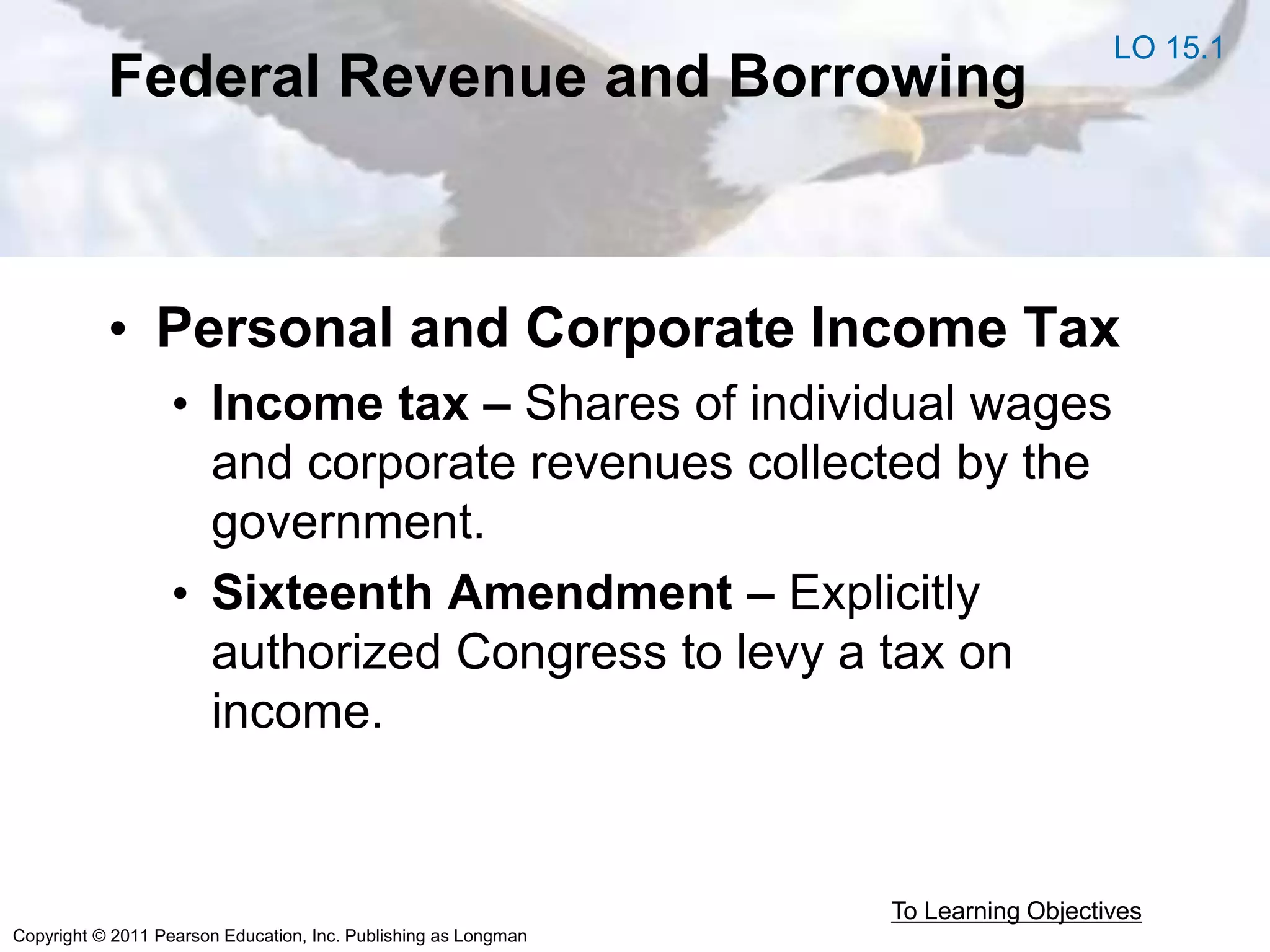 Copyright © 2011 Pearson Education, Inc. Publishing as Longman
Federal Revenue and Borrowing
• Personal and Corporate Income Tax
• Income tax – Shares of individual wages
and corporate revenues collected by the
government.
• Sixteenth Amendment – Explicitly
authorized Congress to levy a tax on
income.
To Learning Objectives
LO 15.1
 