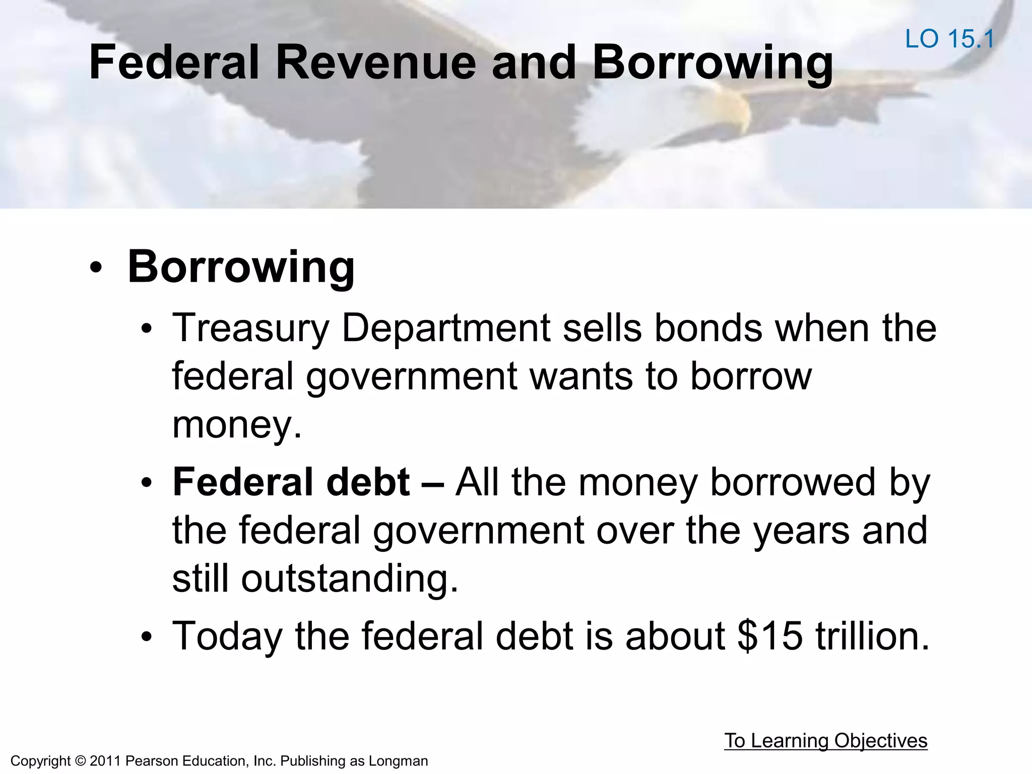 Copyright © 2011 Pearson Education, Inc. Publishing as Longman
Federal Revenue and Borrowing
• Borrowing
• Treasury Department sells bonds when the
federal government wants to borrow
money.
• Federal debt – All the money borrowed by
the federal government over the years and
still outstanding.
• Today the federal debt is about $15 trillion.
To Learning Objectives
LO 15.1
 