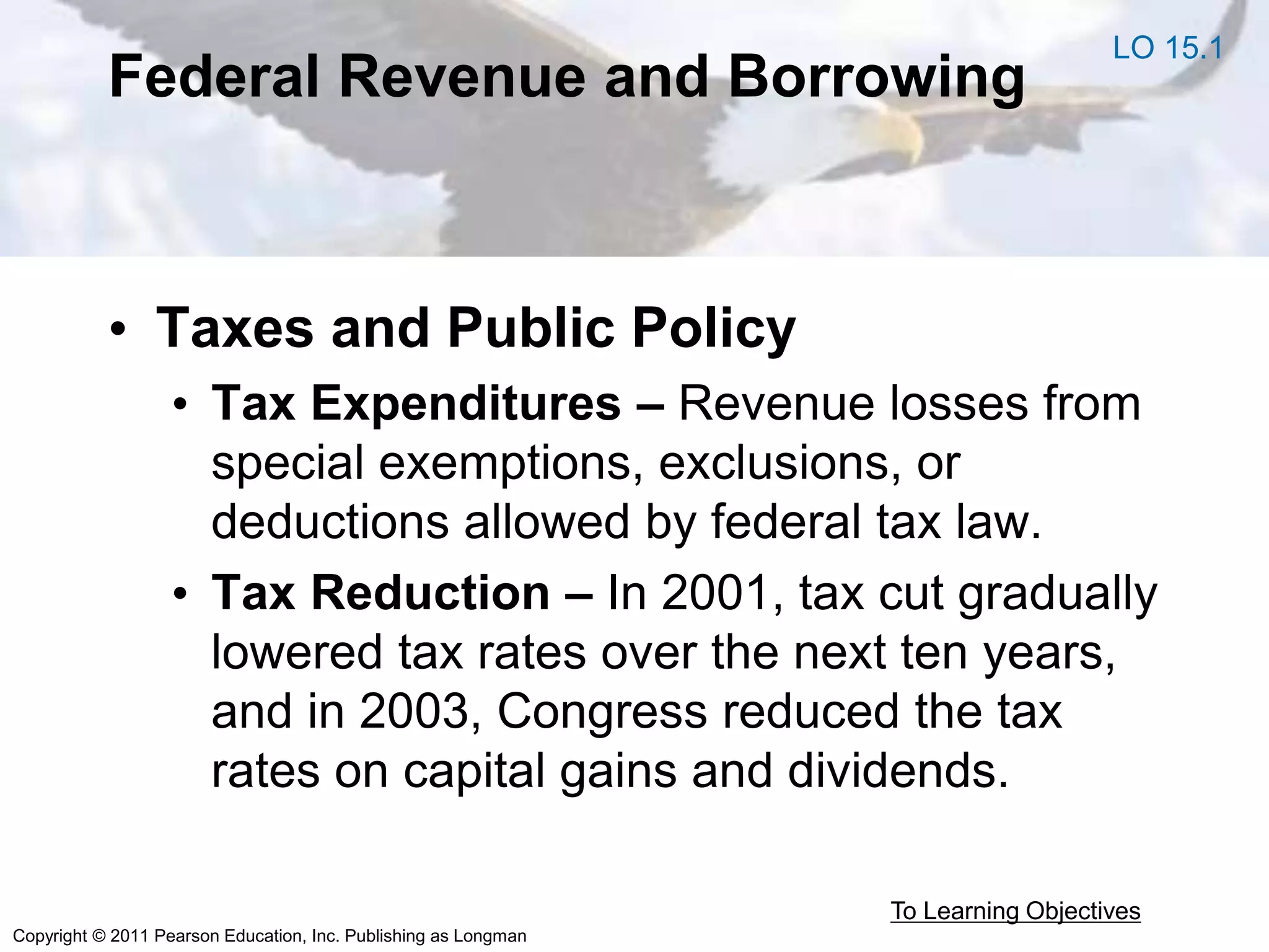 Copyright © 2011 Pearson Education, Inc. Publishing as Longman
Federal Revenue and Borrowing
• Taxes and Public Policy
• Tax Expenditures – Revenue losses from
special exemptions, exclusions, or
deductions allowed by federal tax law.
• Tax Reduction – In 2001, tax cut gradually
lowered tax rates over the next ten years,
and in 2003, Congress reduced the tax
rates on capital gains and dividends.
To Learning Objectives
LO 15.1
 