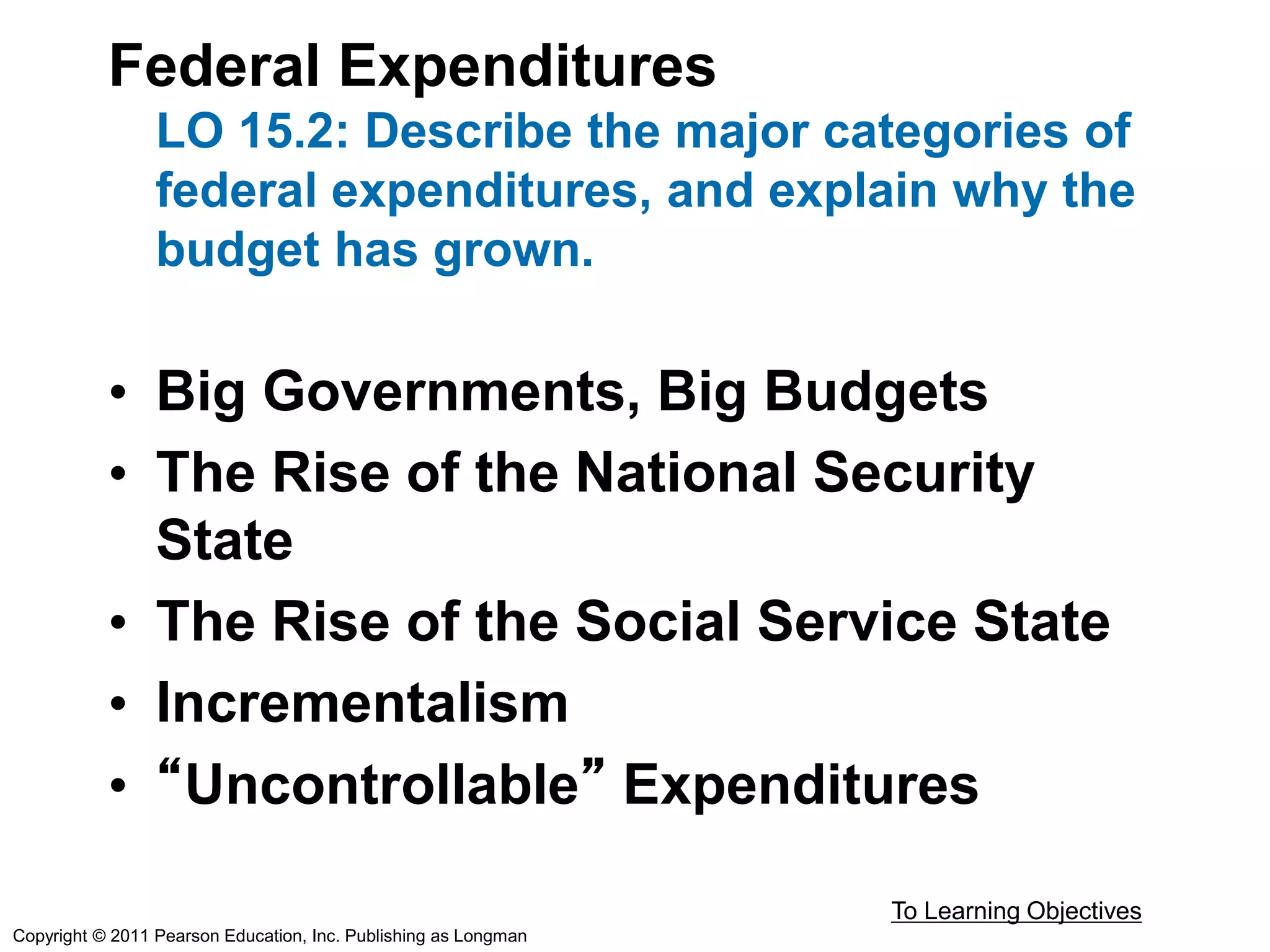 Federal Expenditures
LO 15.2: Describe the major categories of
federal expenditures, and explain why the
budget has grown.
• Big Governments, Big Budgets
• The Rise of the National Security
State
• The Rise of the Social Service State
• Incrementalism
• “Uncontrollable” Expenditures
To Learning Objectives
Copyright © 2011 Pearson Education, Inc. Publishing as Longman
 
