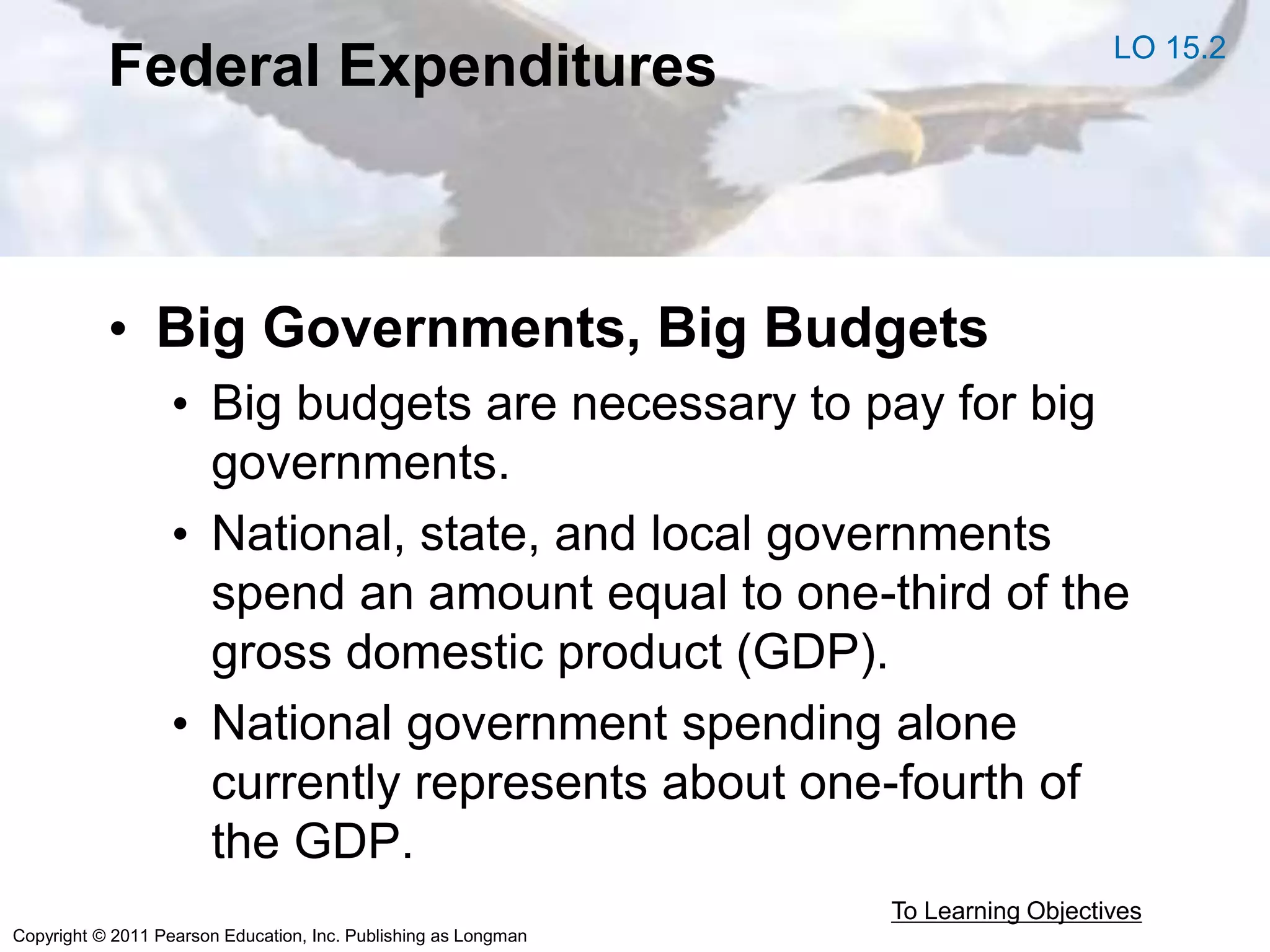 Copyright © 2011 Pearson Education, Inc. Publishing as Longman
Federal Expenditures
• Big Governments, Big Budgets
• Big budgets are necessary to pay for big
governments.
• National, state, and local governments
spend an amount equal to one-third of the
gross domestic product (GDP).
• National government spending alone
currently represents about one-fourth of
the GDP.
To Learning Objectives
LO 15.2
 