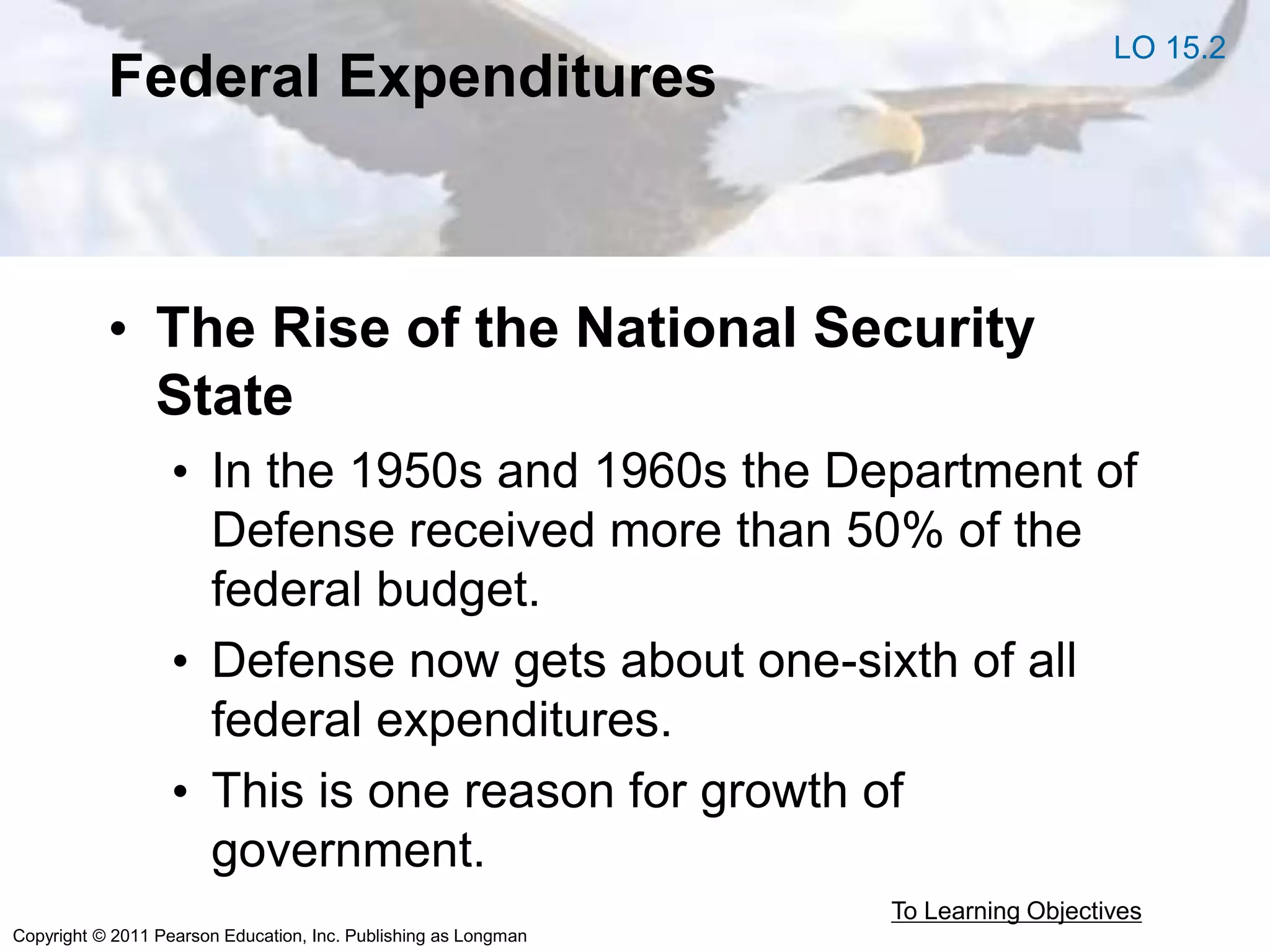 Copyright © 2011 Pearson Education, Inc. Publishing as Longman
Federal Expenditures
• The Rise of the National Security
State
• In the 1950s and 1960s the Department of
Defense received more than 50% of the
federal budget.
• Defense now gets about one-sixth of all
federal expenditures.
• This is one reason for growth of
government.
To Learning Objectives
LO 15.2
 